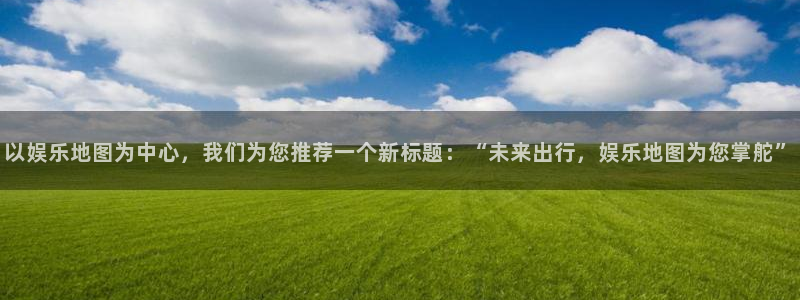 壹号娱乐平台：以娱乐地图为中心，我们为您推荐一个新标题：“未来出行，娱乐地图为您