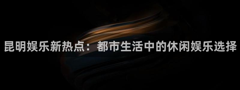 壹号娱乐现在优惠多少：昆明娱乐新热点：都市生活中的休闲娱乐选择